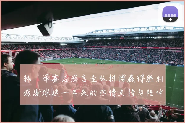 韩镕泽赛后感言全队拼搏赢得胜利感谢球迷一年来的热情支持与陪伴