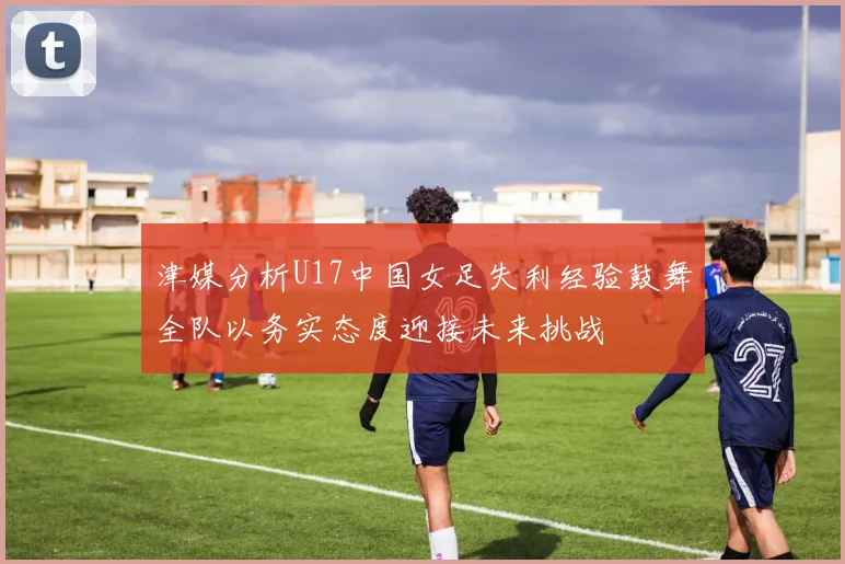 津媒分析U17中国女足失利经验鼓舞全队以务实态度迎接未来挑战