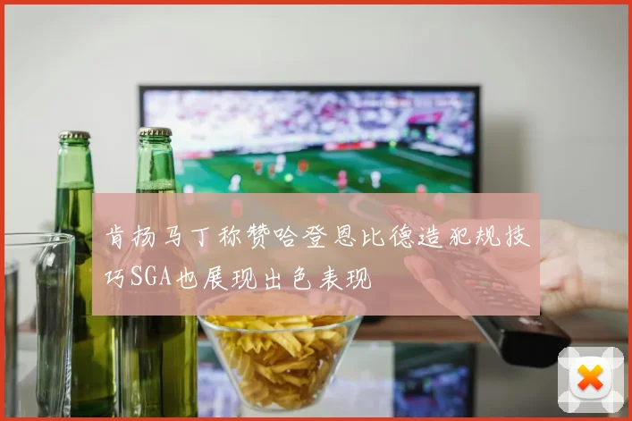 肯扬马丁称赞哈登恩比德造犯规技巧SGA也展现出色表现