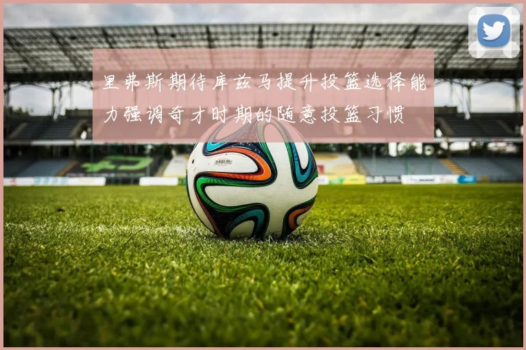 里弗斯期待库兹马提升投篮选择能力强调奇才时期的随意投篮习惯