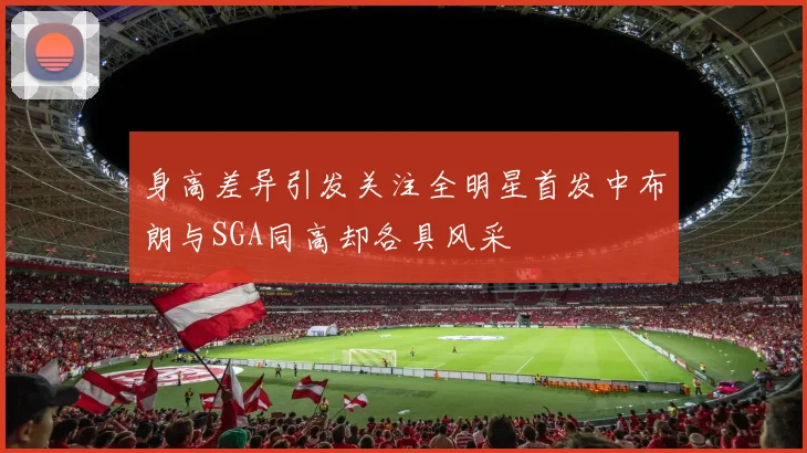 身高差异引发关注全明星首发中布朗与SGA同高却各具风采