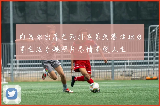 内马尔出席巴西扑克系列赛活动分享生活乐趣照片尽情享受人生