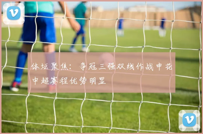 体坛聚焦：争冠三强双线作战申花中超赛程优势明显