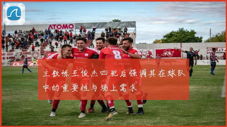 主教练王俊杰四犯后强调其在球队中的重要性与场上需求