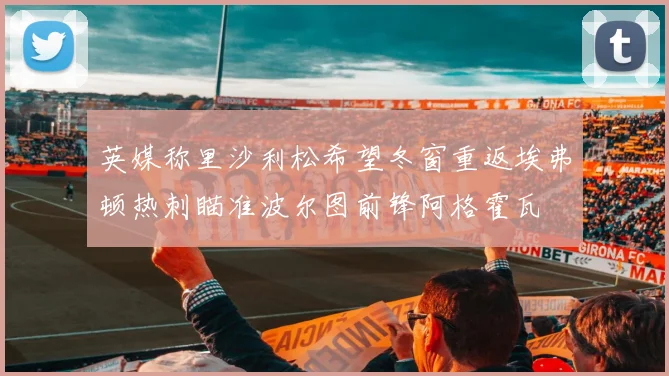 英媒称里沙利松希望冬窗重返埃弗顿热刺瞄准波尔图前锋阿格霍瓦