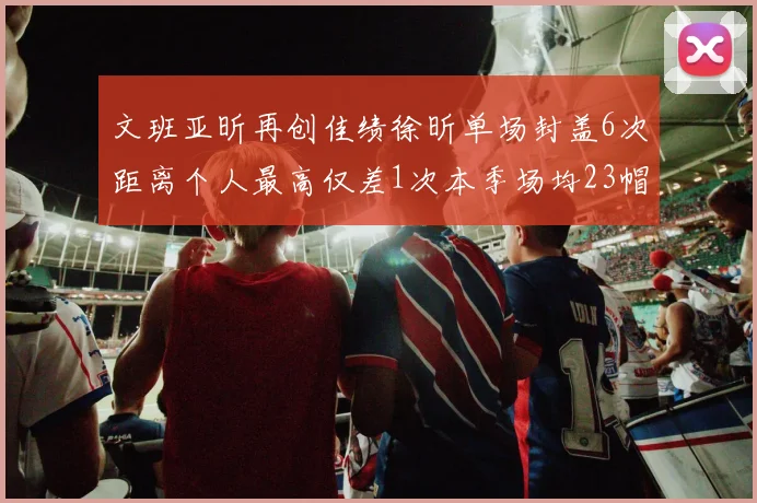 文班亚昕再创佳绩徐昕单场封盖6次距离个人最高仅差1次本季场均23帽领跑联盟