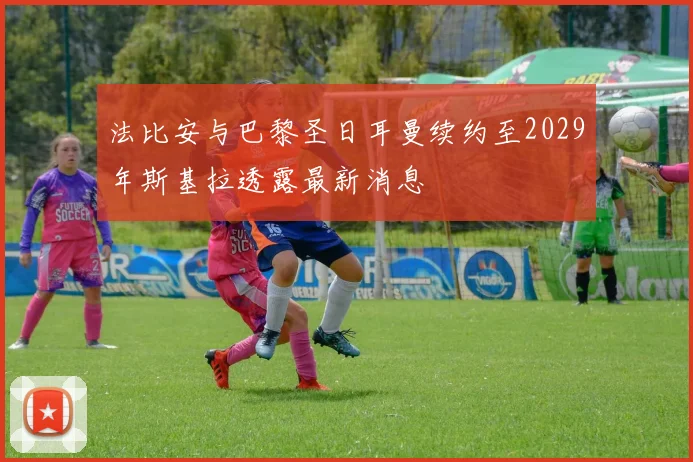 法比安与巴黎圣日耳曼续约至2029年斯基拉透露最新消息