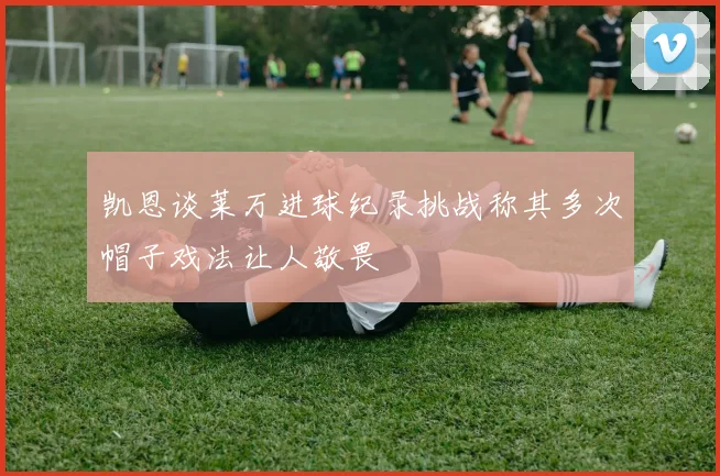 凯恩谈莱万进球纪录挑战称其多次帽子戏法让人敬畏