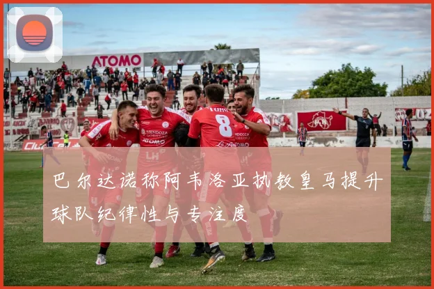 巴尔达诺称阿韦洛亚执教皇马提升球队纪律性与专注度