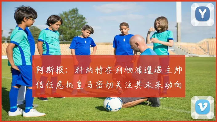 阿斯报：科纳特在利物浦遭遇主帅信任危机皇马密切关注其未来动向