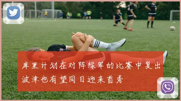 库里计划在对阵绿军的比赛中复出波津也有望同日迎来首秀
