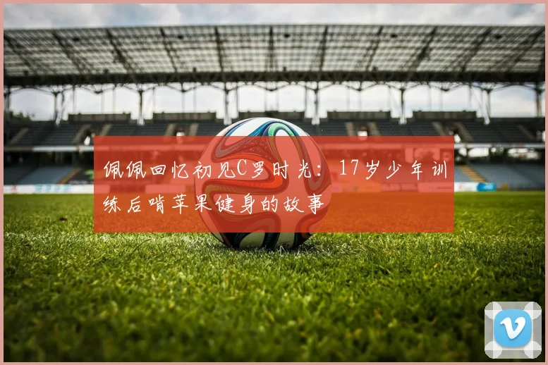 佩佩回忆初见C罗时光：17岁少年训练后啃苹果健身的故事