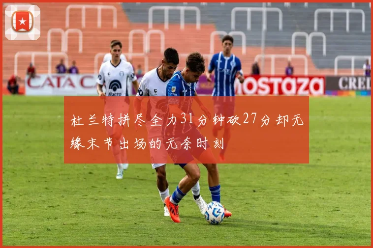 杜兰特拼尽全力31分钟砍27分却无缘末节出场的无奈时刻