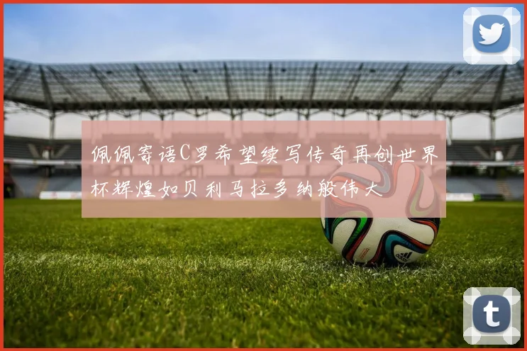 佩佩寄语C罗希望续写传奇再创世界杯辉煌如贝利马拉多纳般伟大