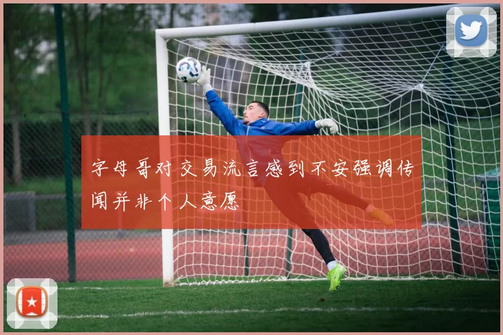 字母哥对交易流言感到不安强调传闻并非个人意愿