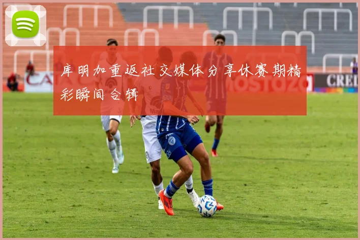 库明加重返社交媒体分享休赛期精彩瞬间合辑