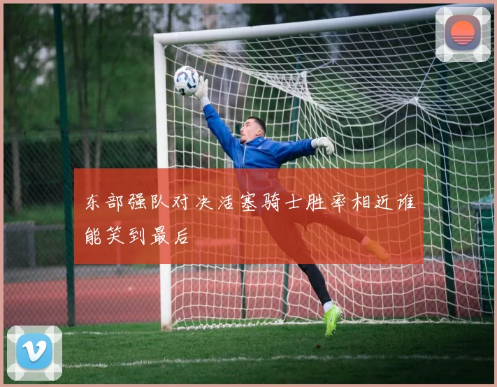 东部强队对决活塞骑士胜率相近谁能笑到最后
