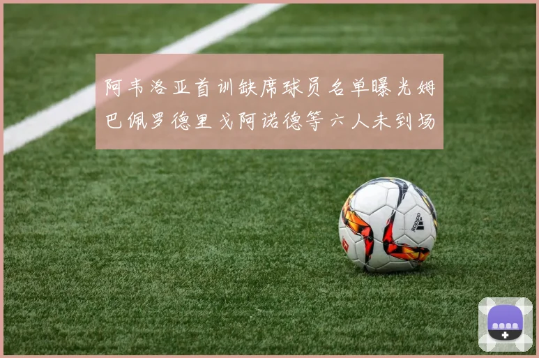 阿韦洛亚首训缺席球员名单曝光姆巴佩罗德里戈阿诺德等六人未到场