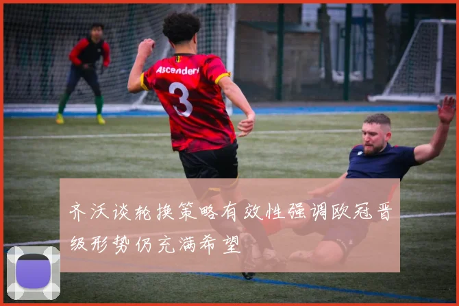 齐沃谈轮换策略有效性强调欧冠晋级形势仍充满希望