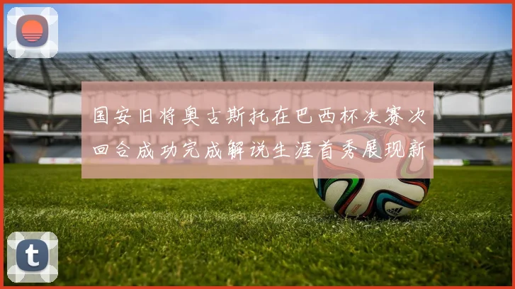 国安旧将奥古斯托在巴西杯决赛次回合成功完成解说生涯首秀展现新风采