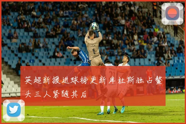 英超新援进球榜更新库杜斯独占鳌头三人紧随其后