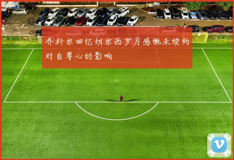 乔科尔回忆切尔西岁月感慨未续约对自尊心的影响