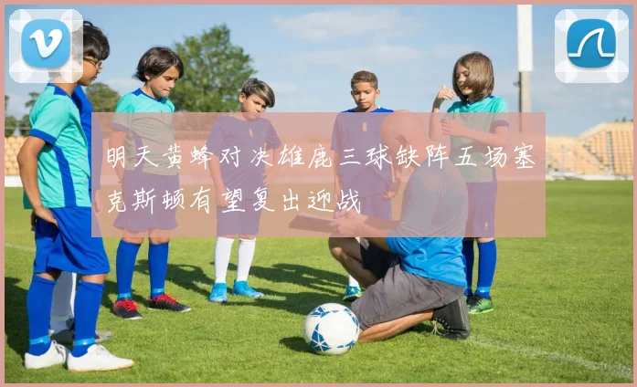 明天黄蜂对决雄鹿三球缺阵五场塞克斯顿有望复出迎战