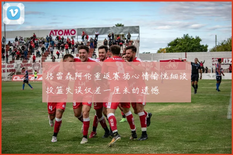 格雷森阿伦重返赛场心情愉悦细谈投篮失误仅差一厘米的遗憾