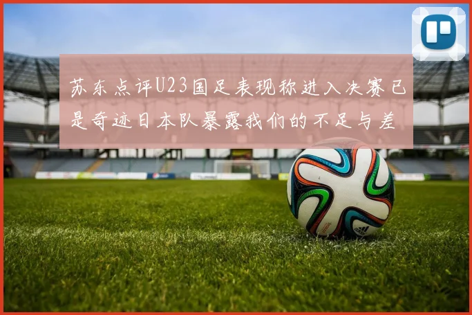 苏东点评U23国足表现称进入决赛已是奇迹日本队暴露我们的不足与差距