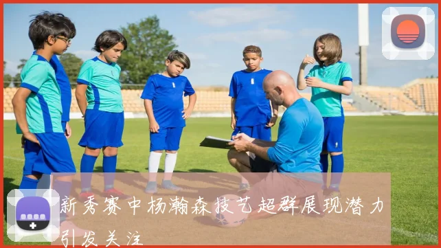 新秀赛中杨瀚森技艺超群展现潜力引发关注