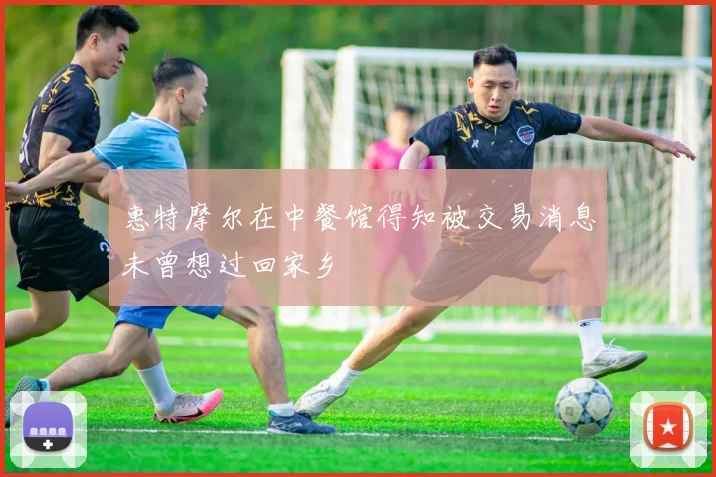 惠特摩尔在中餐馆得知被交易消息未曾想过回家乡