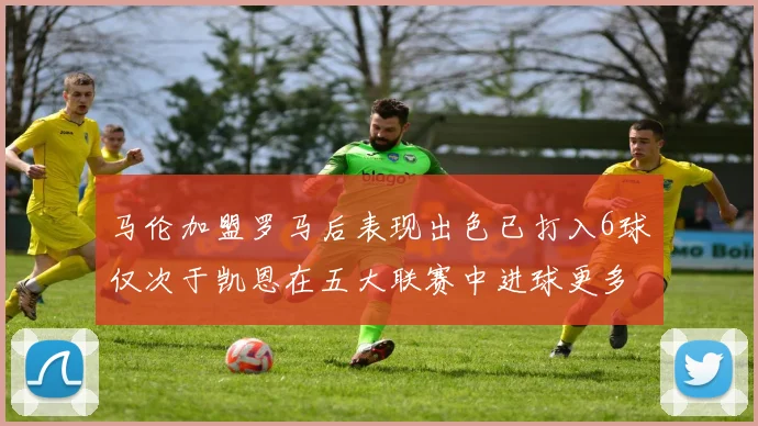 马伦加盟罗马后表现出色已打入6球仅次于凯恩在五大联赛中进球更多
