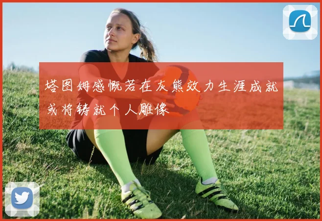 塔图姆感慨若在灰熊效力生涯成就或将铸就个人雕像