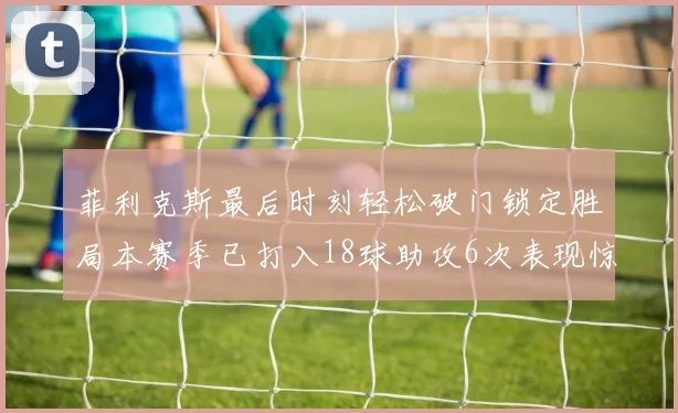 菲利克斯最后时刻轻松破门锁定胜局本赛季已打入18球助攻6次表现惊艳