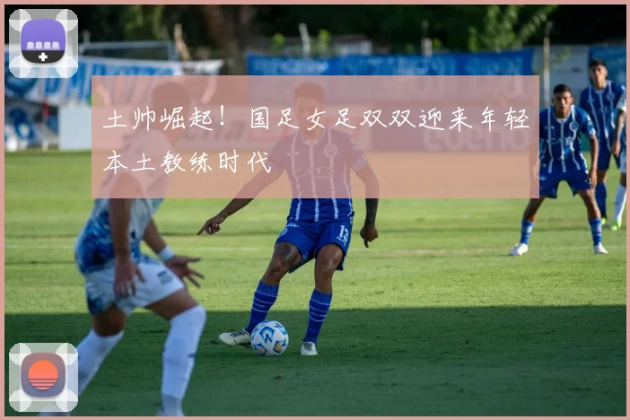土帅崛起！国足女足双双迎来年轻本土教练时代