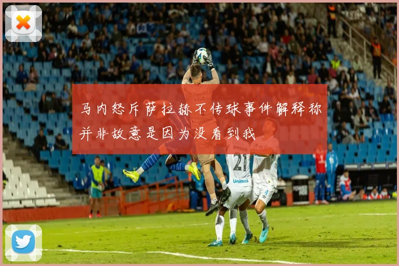 马内怒斥萨拉赫不传球事件解释称并非故意是因为没看到我