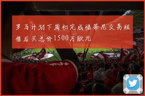 罗马计划下周初完成福蒂尼交易租借后买总价1500万欧元